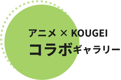 アニメ×KOUGEI コラボギャラリー